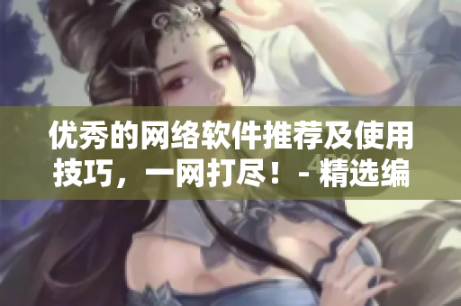 優(yōu)秀的網(wǎng)絡(luò)軟件推薦及使用技巧，一網(wǎng)打盡！- 精選編輯推薦