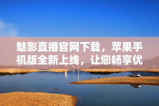魅影直播官網下載，蘋果手機版全新上線，讓您暢享優(yōu)質直播體驗