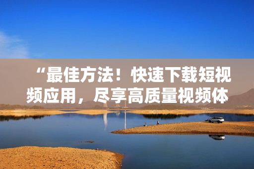 “最佳方法！快速下載短視頻應(yīng)用，盡享高質(zhì)量視頻體驗”