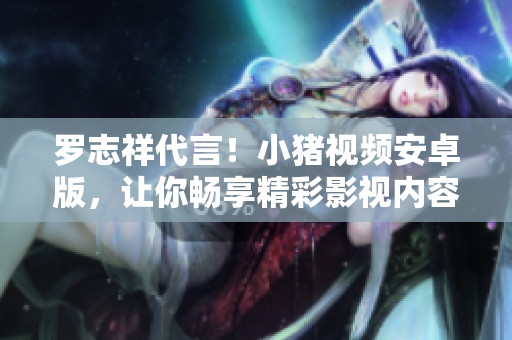 羅志祥代言！小豬視頻安卓版，讓你暢享精彩影視內容
