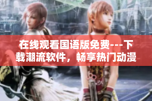 在線觀看國語版免費(fèi)---下載潮流軟件，暢享熱門動漫不停歇