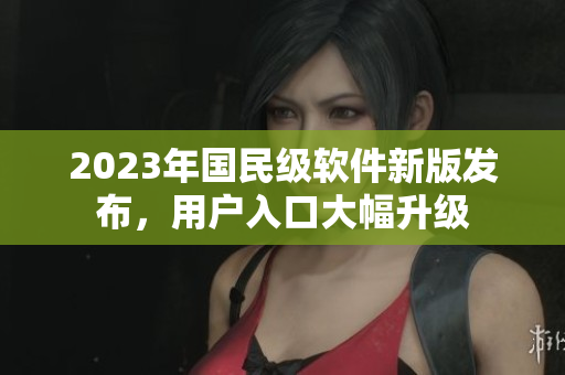 2023年國民級(jí)軟件新版發(fā)布，用戶入口大幅升級(jí)
