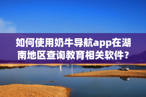 如何使用奶牛導航app在湖南地區(qū)查詢教育相關軟件？