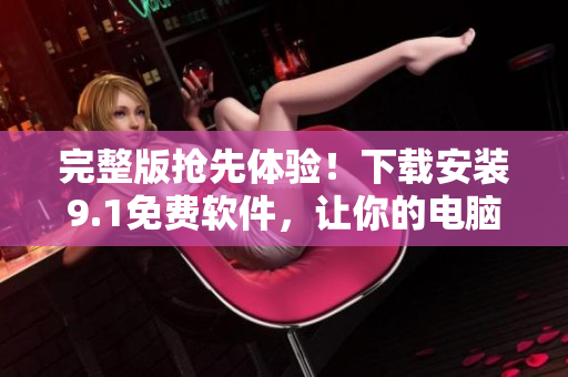 完整版搶先體驗(yàn)！下載安裝9.1免費(fèi)軟件，讓你的電腦飛一會(huì)兒！