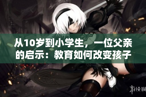 從10歲到小學(xué)生，一位父親的啟示：教育如何改變孩子的命運(yùn)！