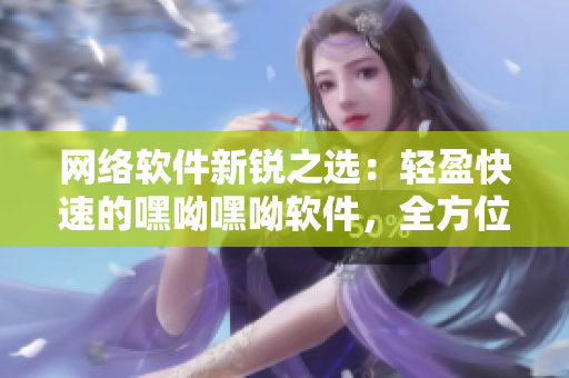 網(wǎng)絡(luò)軟件新銳之選：輕盈快速的嘿呦嘿呦軟件，全方位提升您的使用體驗