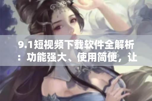 9.1短視頻下載軟件全解析：功能強大、使用簡便，讓你輕松下載并分享精彩視頻