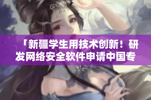 「新疆學(xué)生用技術(shù)創(chuàng)新！研發(fā)網(wǎng)絡(luò)安全軟件申請(qǐng)中國(guó)專利」