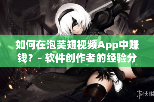 如何在泡芙短視頻App中賺錢？- 軟件創(chuàng)作者的經(jīng)驗(yàn)分享