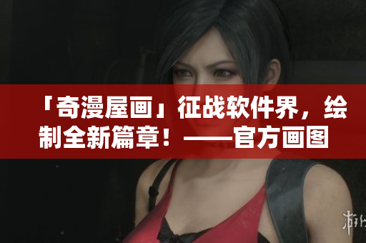 「奇漫屋畫」征戰(zhàn)軟件界，繪制全新篇章！——官方畫圖軟件正式發(fā)布！