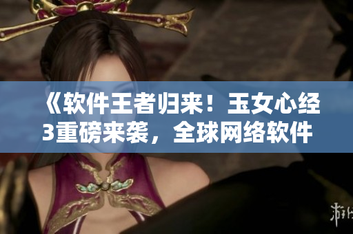 《軟件王者歸來！玉女心經(jīng)3重磅來襲，全球網(wǎng)絡(luò)軟件創(chuàng)新風(fēng)云再掀高潮》