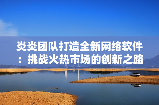炎炎團(tuán)隊(duì)打造全新網(wǎng)絡(luò)軟件：挑戰(zhàn)火熱市場的創(chuàng)新之路