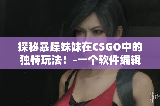 探秘暴躁妹妹在CSGO中的獨特玩法！-一個軟件編輯的觀察