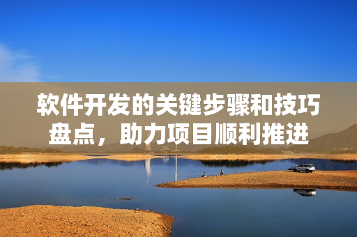軟件開發(fā)的關(guān)鍵步驟和技巧盤點，助力項目順利推進(jìn)