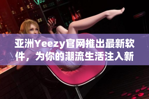 亞洲Yeezy官網(wǎng)推出最新軟件，為你的潮流生活注入新動(dòng)力！