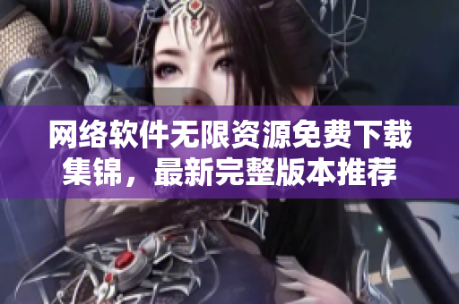 網(wǎng)絡(luò)軟件無限資源免費(fèi)下載集錦，最新完整版本推薦