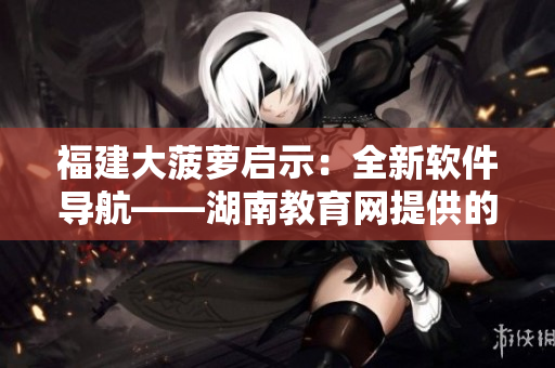 福建大菠蘿啟示：全新軟件導(dǎo)航——湖南教育網(wǎng)提供的最佳選擇！