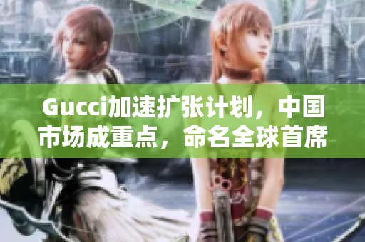 Gucci加速擴張計劃，中國市場成重點，命名全球首席區(qū)域官員