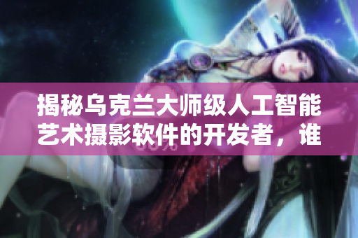 揭秘烏克蘭大師級人工智能藝術(shù)攝影軟件的開發(fā)者，誰是他？