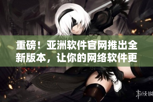 重磅！亞洲軟件官網(wǎng)推出全新版本，讓你的網(wǎng)絡軟件更加高效穩(wěn)定！