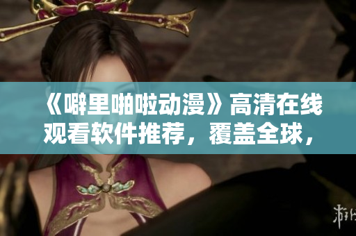 《噼里啪啦動(dòng)漫》高清在線觀看軟件推薦，覆蓋全球，讓你飛速暢覽！