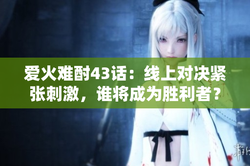 愛火難酎43話：線上對決緊張刺激，誰將成為勝利者？