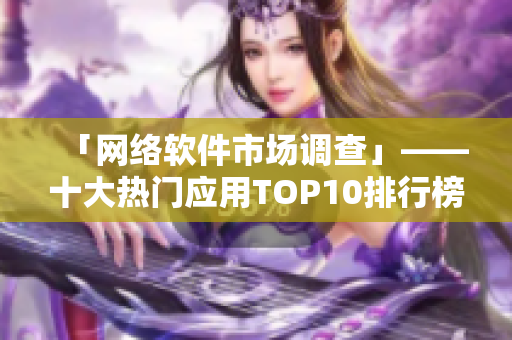 「網(wǎng)絡軟件市場調(diào)查」——十大熱門應用TOP10排行榜及下載量分析