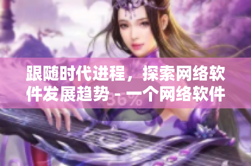 跟隨時代進(jìn)程，探索網(wǎng)絡(luò)軟件發(fā)展趨勢 - 一個網(wǎng)絡(luò)軟件編輯的視角