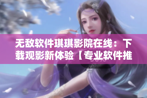 無敵軟件琪琪影院在線：下載觀影新體驗(yàn)【專業(yè)軟件推薦】