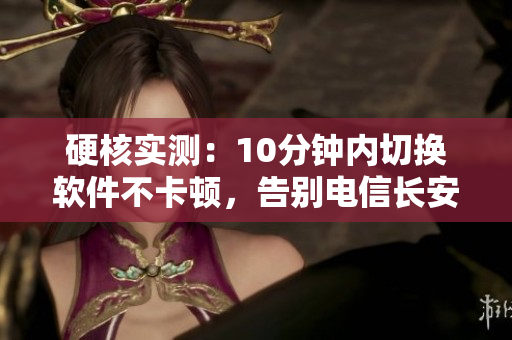 硬核實(shí)測(cè)：10分鐘內(nèi)切換軟件不卡頓，告別電信長(zhǎng)安