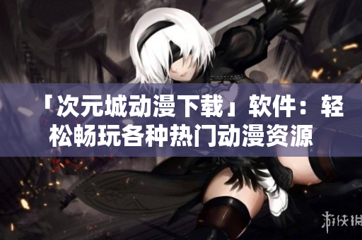 「次元城動(dòng)漫下載」軟件：輕松暢玩各種熱門動(dòng)漫資源