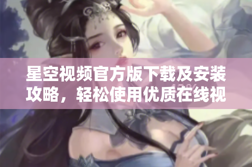 星空視頻官方版下載及安裝攻略，輕松使用優(yōu)質(zhì)在線視頻服務(wù)