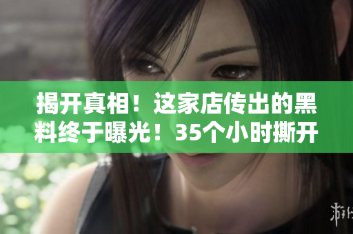揭開真相！這家店傳出的黑料終于曝光！35個小時(shí)撕開掩蓋的謊言！