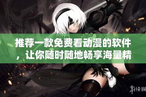 推薦一款免費(fèi)看動(dòng)漫的軟件，讓你隨時(shí)隨地暢享海量精彩動(dòng)畫片！