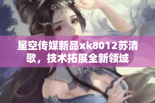星空傳媒新品xk8012蘇清歌，技術(shù)拓展全新領(lǐng)域