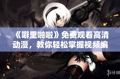 《噼里啪啦》免費觀看高清動漫，教你輕松掌握視頻編輯軟件！