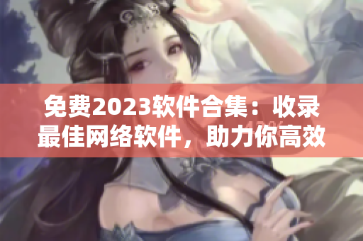 免費2023軟件合集：收錄最佳網(wǎng)絡(luò)軟件，助力你高效工作！