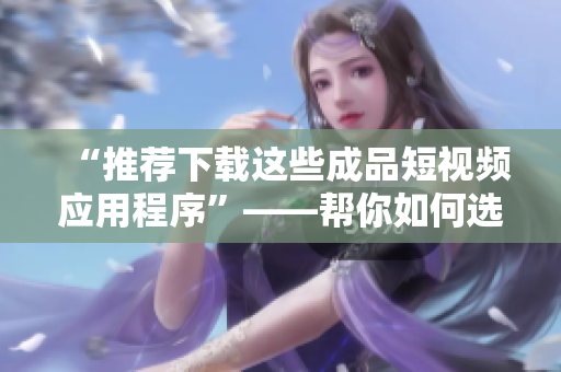 “推薦下載這些成品短視頻應(yīng)用程序”——幫你如何選擇適合你的應(yīng)用程序。