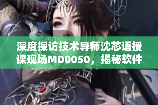 深度探訪技術(shù)導(dǎo)師沈芯語(yǔ)授課現(xiàn)場(chǎng)MD0050，揭秘軟件學(xué)習(xí)方法
