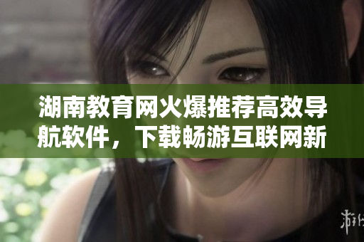 湖南教育網(wǎng)火爆推薦高效導(dǎo)航軟件，下載暢游互聯(lián)網(wǎng)新體驗！