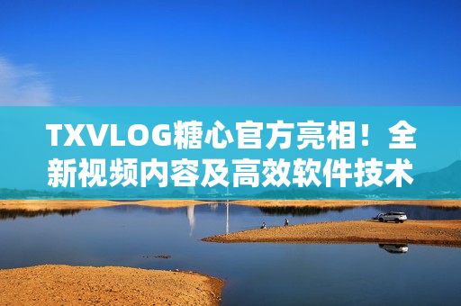 TXVLOG糖心官方亮相！全新視頻內(nèi)容及高效軟件技術(shù)深度解析