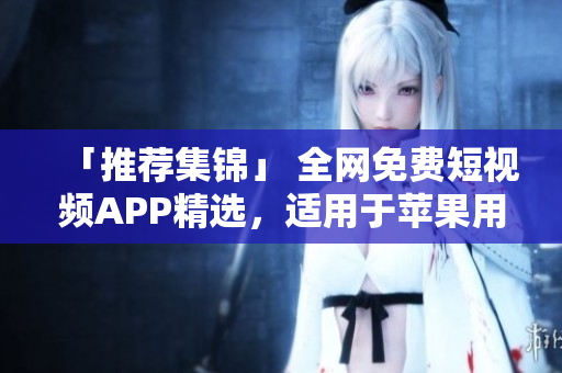 「推薦集錦」 全網(wǎng)免費短視頻APP精選，適用于蘋果用戶的最佳選擇！