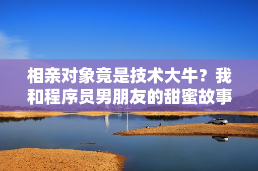 相親對象竟是技術(shù)大牛？我和程序員男朋友的甜蜜故事