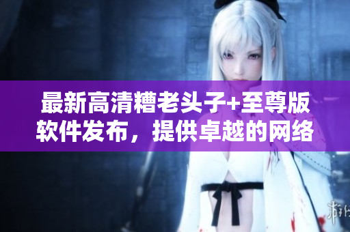 最新高清糟老頭子+至尊版軟件發(fā)布，提供卓越的網(wǎng)絡(luò)游戲體驗(yàn)