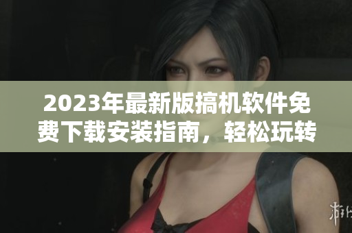 2023年最新版搞機軟件免費下載安裝指南，輕松玩轉(zhuǎn)電腦操作
