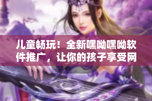 兒童暢玩！全新嘿呦嘿呦軟件推廣，讓你的孩子享受網(wǎng)絡(luò)時(shí)代的樂(lè)趣！