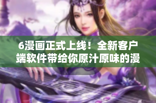 6漫畫正式上線！全新客戶端軟件帶給你原汁原味的漫畫閱讀體驗(yàn)
