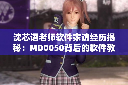 沈芯語(yǔ)老師軟件家訪(fǎng)經(jīng)歷揭秘：MD0050背后的軟件教學(xué)奧秘