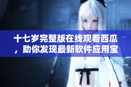 十七歲完整版在線觀看西瓜，助你發(fā)現(xiàn)最新軟件應(yīng)用寶藏
