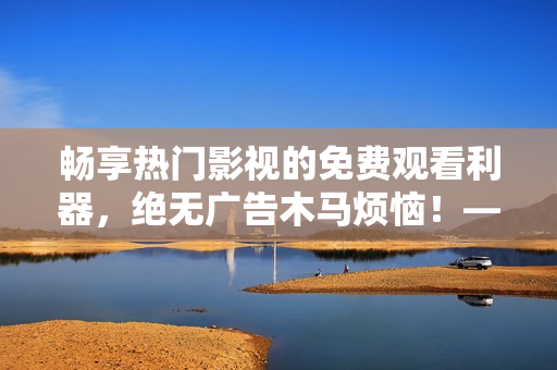 暢享熱門影視的免費觀看利器，絕無廣告木馬煩惱！——最佳免費追劇軟件推薦